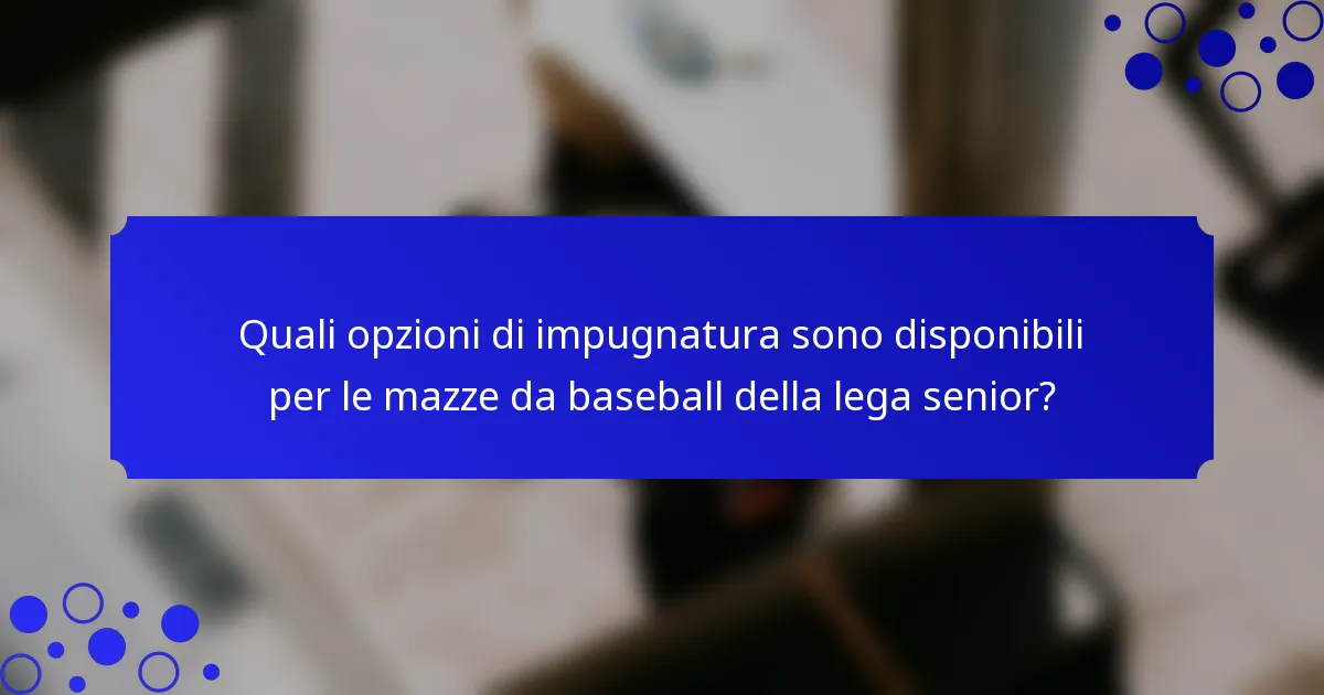 Quali opzioni di impugnatura sono disponibili per le mazze da baseball della lega senior?